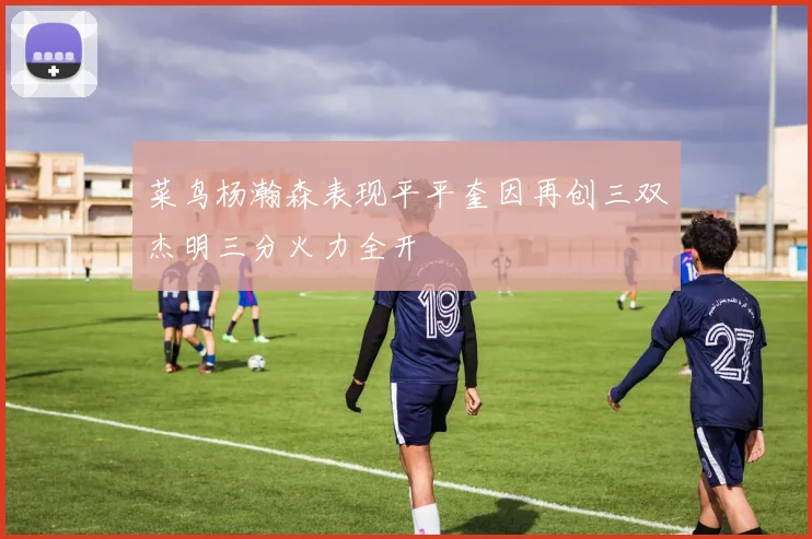 菜鸟杨瀚森表现平平奎因再创三双杰明三分火力全开