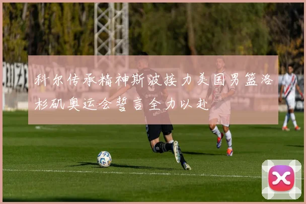 科尔传承精神斯波接力美国男篮洛杉矶奥运会誓言全力以赴