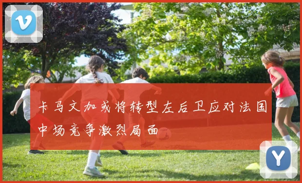 卡马文加或将转型左后卫应对法国中场竞争激烈局面