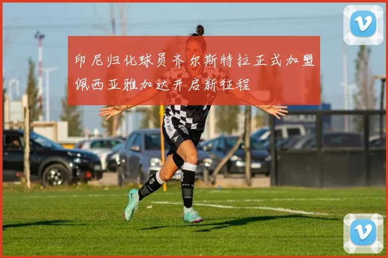 印尼归化球员齐尔斯特拉正式加盟佩西亚雅加达开启新征程