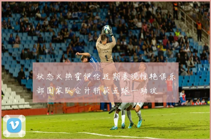状态火热霍伊伦近期表现惊艳俱乐部国家队合计斩获五球一助攻