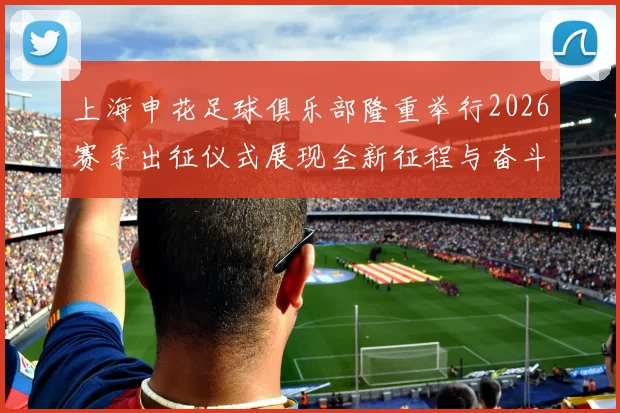 上海申花足球俱乐部隆重举行2026赛季出征仪式展现全新征程与奋斗目标