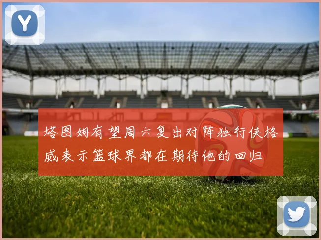 塔图姆有望周六复出对阵独行侠格威表示篮球界都在期待他的回归