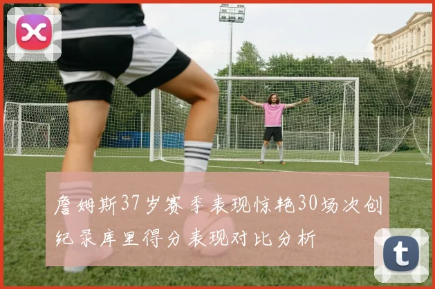 詹姆斯37岁赛季表现惊艳30场次创纪录库里得分表现对比分析