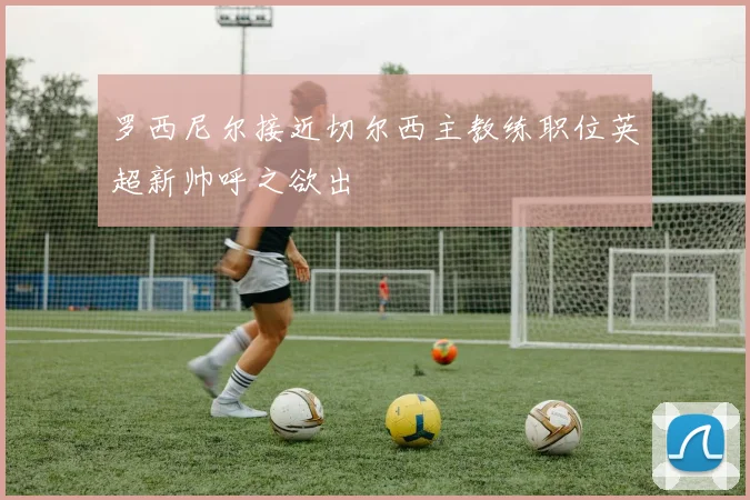 罗西尼尔接近切尔西主教练职位英超新帅呼之欲出