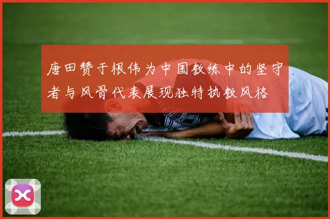 唐田赞于根伟为中国教练中的坚守者与风骨代表展现独特执教风格