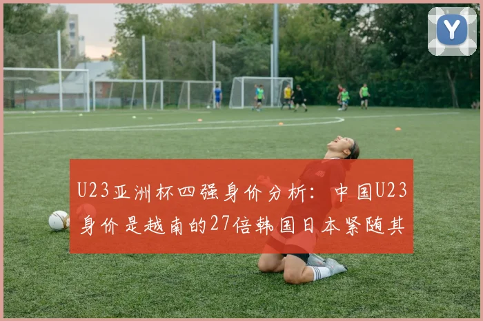 U23亚洲杯四强身价分析：中国U23身价是越南的27倍韩国日本紧随其后