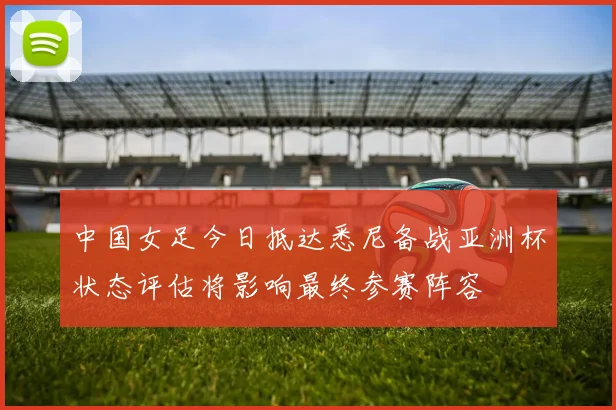 中国女足今日抵达悉尼备战亚洲杯状态评估将影响最终参赛阵容