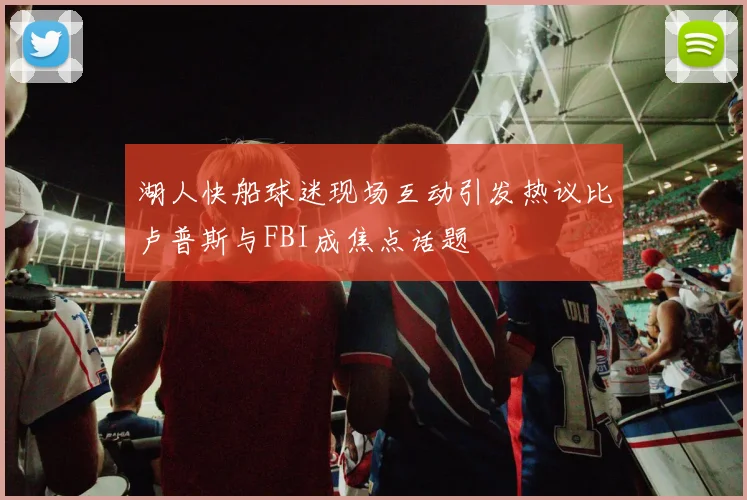 湖人快船球迷现场互动引发热议比卢普斯与FBI成焦点话题