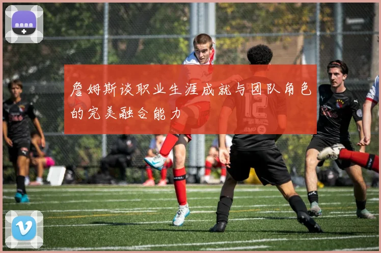 詹姆斯谈职业生涯成就与团队角色的完美融合能力