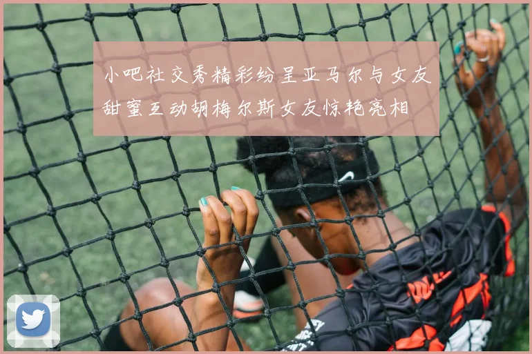 小吧社交秀精彩纷呈亚马尔与女友甜蜜互动胡梅尔斯女友惊艳亮相