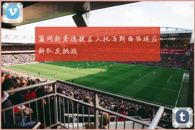篮网新秀选拔五人托马斯面临适应新队友挑战