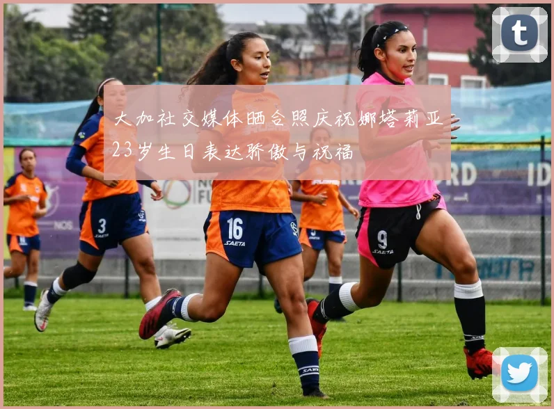大加社交媒体晒合照庆祝娜塔莉亚23岁生日表达骄傲与祝福