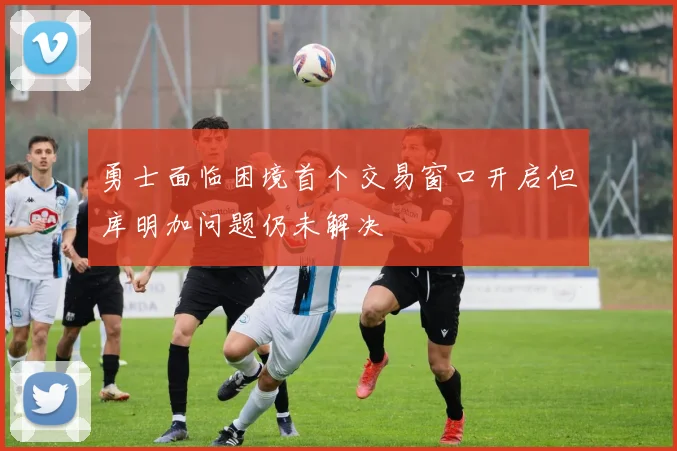 勇士面临困境首个交易窗口开启但库明加问题仍未解决