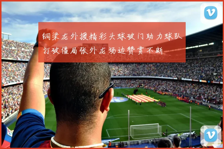 铜梁龙外援精彩头球破门助力球队打破僵局张外龙场边赞赏不断