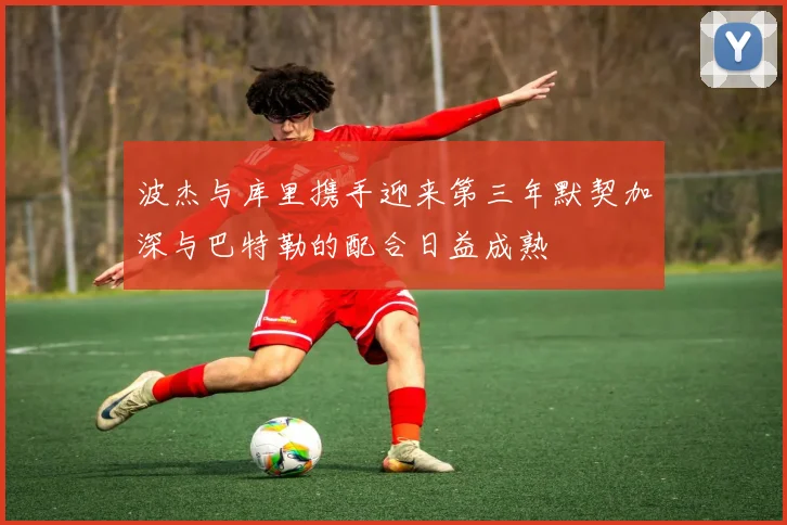 波杰与库里携手迎来第三年默契加深与巴特勒的配合日益成熟