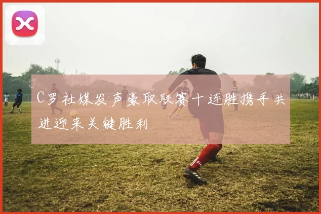 C罗社媒发声豪取联赛十连胜携手共进迎来关键胜利