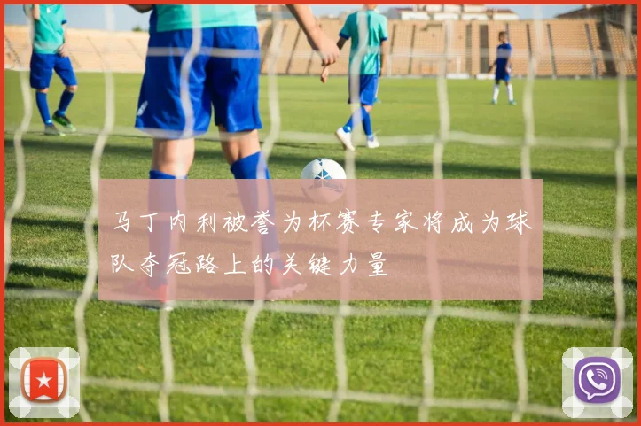 马丁内利被誉为杯赛专家将成为球队夺冠路上的关键力量