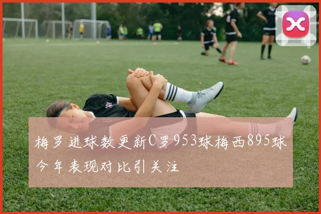 梅罗进球数更新C罗953球梅西895球今年表现对比引关注