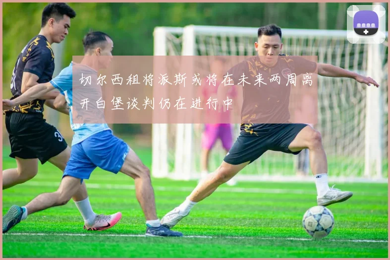 切尔西租将派斯或将在未来两周离开白堡谈判仍在进行中