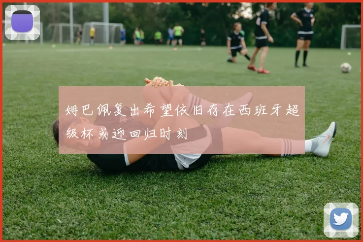 姆巴佩复出希望依旧存在西班牙超级杯或迎回归时刻