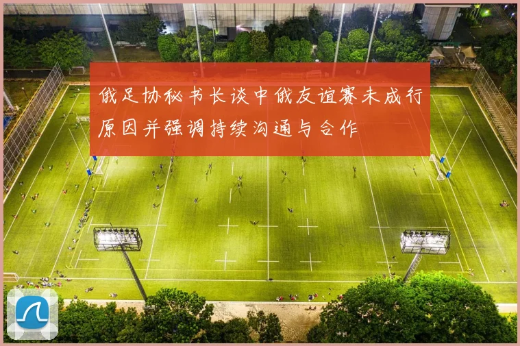 俄足协秘书长谈中俄友谊赛未成行原因并强调持续沟通与合作