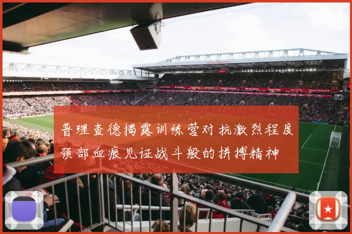 普理查德揭露训练营对抗激烈程度颈部血痕见证战斗般的拼搏精神